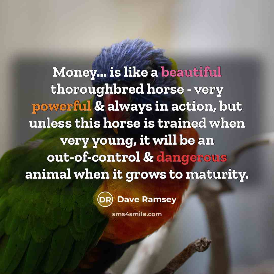 “Money... is like a beautiful thoroughbred horse - very powerful & always in action, but unless this horse is trained when very young, it will be an out-of-control & dangerous animal when it grows to maturity.” quote by Dave Ramsey