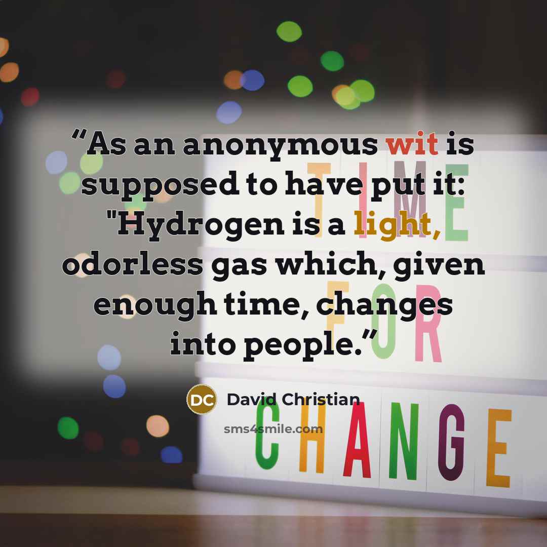 “As an anonymous wit is supposed to have put it: "Hydrogen is a light, odorless gas which, given enough time, changes into people.” quote by David Christian