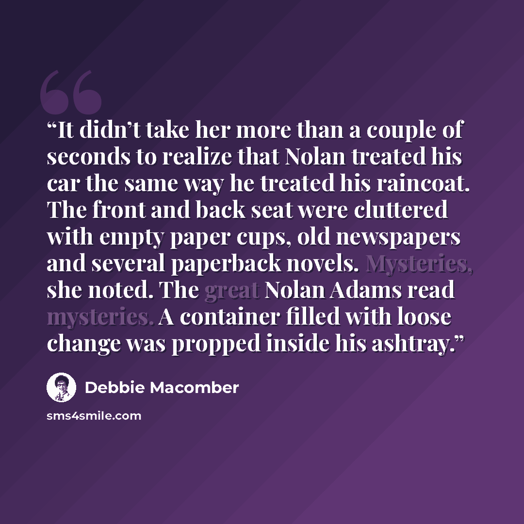 “It didn’t take her more than a couple of seconds to realize that Nolan treated his car the same way he treated his raincoat. The front and back seat were cluttered with empty paper cups, old newspapers and several paperback novels. Mysteries, she noted. The great Nolan Adams read mysteries. A…” quote by Debbie Macomber
