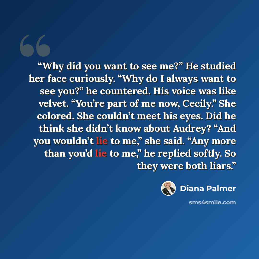 “Why did you want to see me?” He studied her face curiously. “Why do I always want to see you?” he countered. His voice was like velvet. “You’re part of me now, Cecily.” She colored. She couldn’t meet his eyes. Did he think she didn’t know about Audrey? “And you wouldn’t lie to me,” she said. “Any…” quote by Diana Palmer