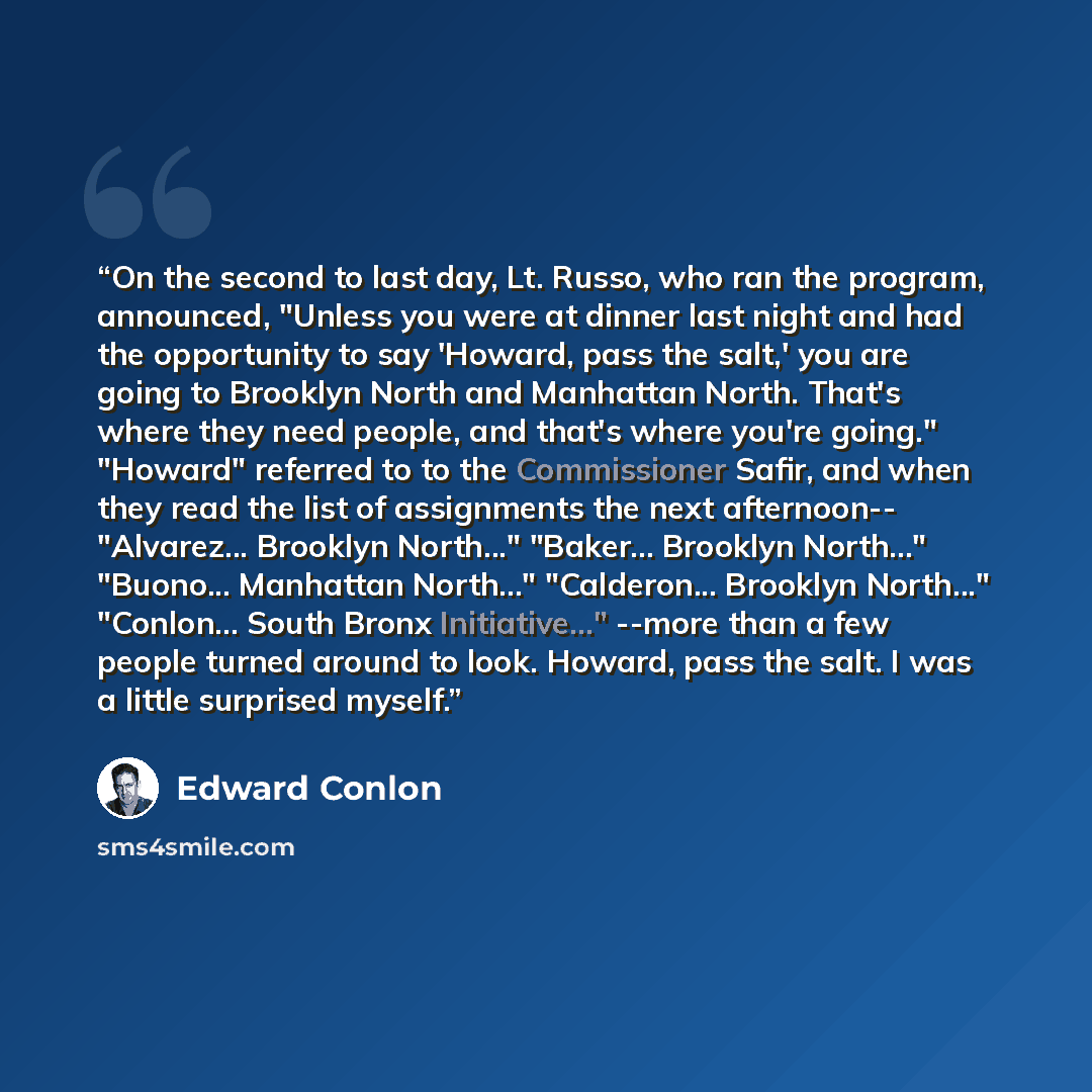 “On the second to last day, Lt. Russo, who ran the program, announced, "Unless you were at dinner last night and had the opportunity to say 'Howard, pass the salt,' you are going to Brooklyn North and Manhattan North. That's where they need people, and that's where you're going." "Howard" referred…” quote by Edward Conlon