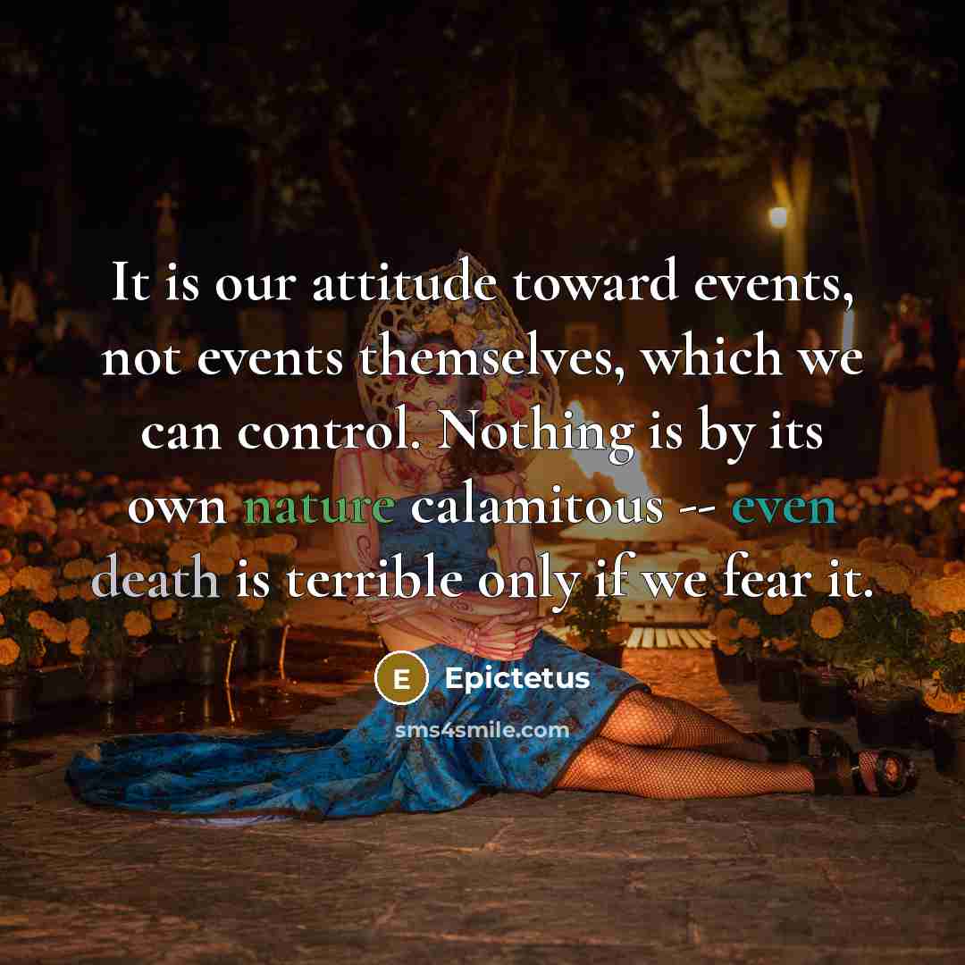 “It is our attitude toward events, not events themselves, which we can control. Nothing is by its own nature calamitous -- even death is terrible only if we fear it.” quote by Epictetus
