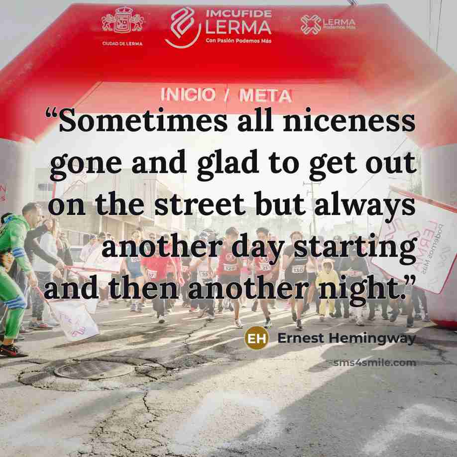 “Sometimes all niceness gone and glad to get out on the street but always another day starting and then another night.” quote by Ernest Hemingway