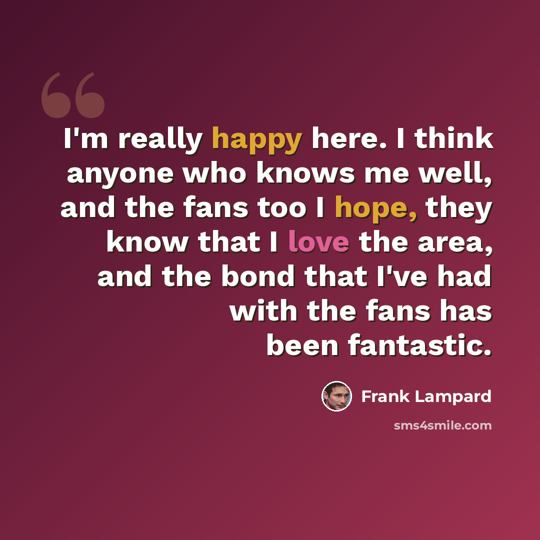 “I'm really happy here. I think anyone who knows me well, and the fans too I hope, they know that I love the area, and the bond that I've had with the fans has been fantastic.” quote by Frank Lampard