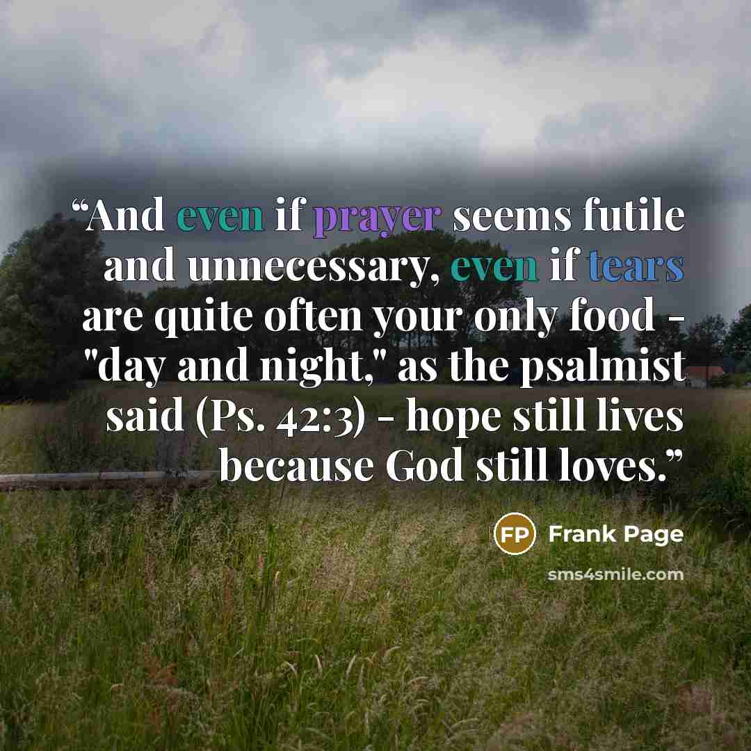 “And even if prayer seems futile and unnecessary, even if tears are quite often your only food - "day and night," as the psalmist said (Ps. 42:3) - hope still lives because God still loves.” quote by Frank Page