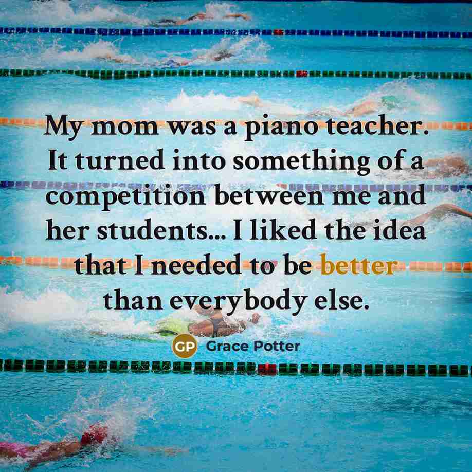 “My mom was a piano teacher. It turned into something of a competition between me and her students... I liked the idea that I needed to be better than everybody else.” quote by Grace Potter