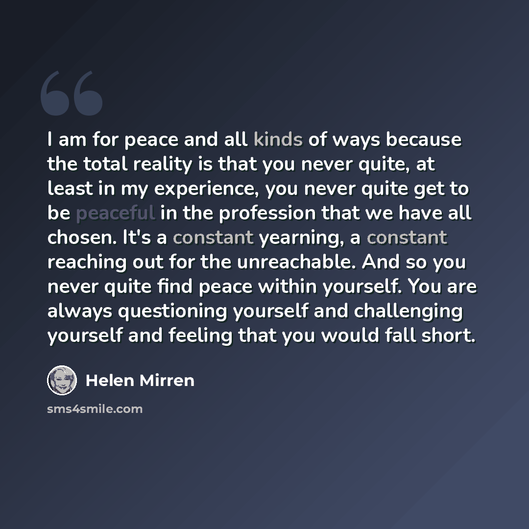 “I am for peace and all kinds of ways because the total reality is that you never quite, at least in my experience, you never quite get to be peaceful in the profession that we have all chosen. It's a constant yearning, a constant reaching out for the unreachable. And so you never quite find peace…” quote by Helen Mirren