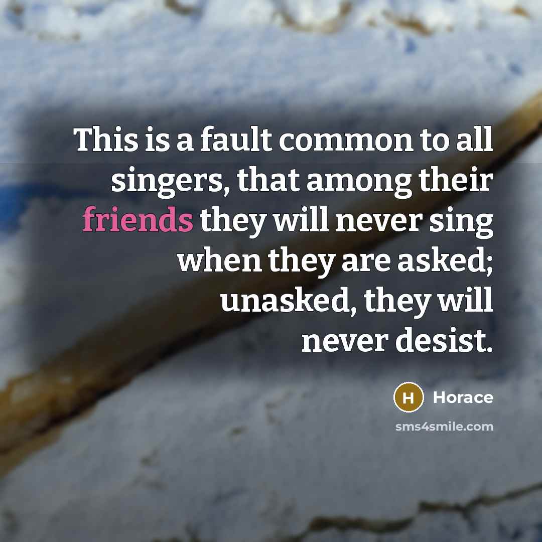 “This is a fault common to all singers, that among their friends they will never sing when they are asked; unasked, they will never desist.” quote by Horace