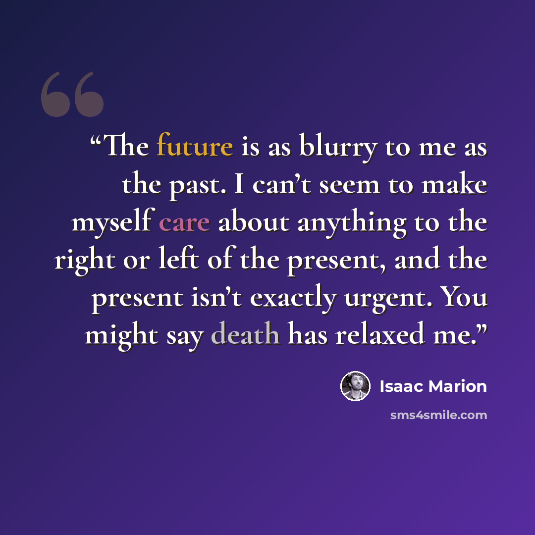 “The future is as blurry to me as the past. I can’t seem to make myself care about anything to the right or left of the present, and the present isn’t exactly urgent. You might say death has relaxed me.” quote by Isaac Marion