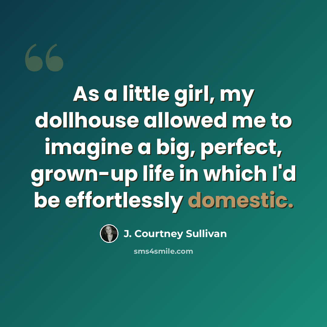 “As a little girl, my dollhouse allowed me to imagine a big, perfect, grown-up life in which I'd be effortlessly domestic.” quote by J. Courtney Sullivan