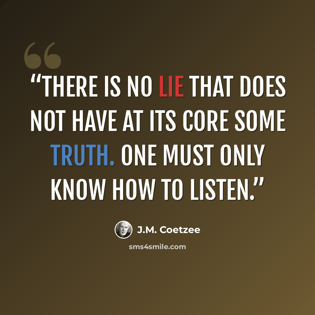 “There is no lie that does not have at its core some truth. One must only know how to listen.” quote by J.M. Coetzee