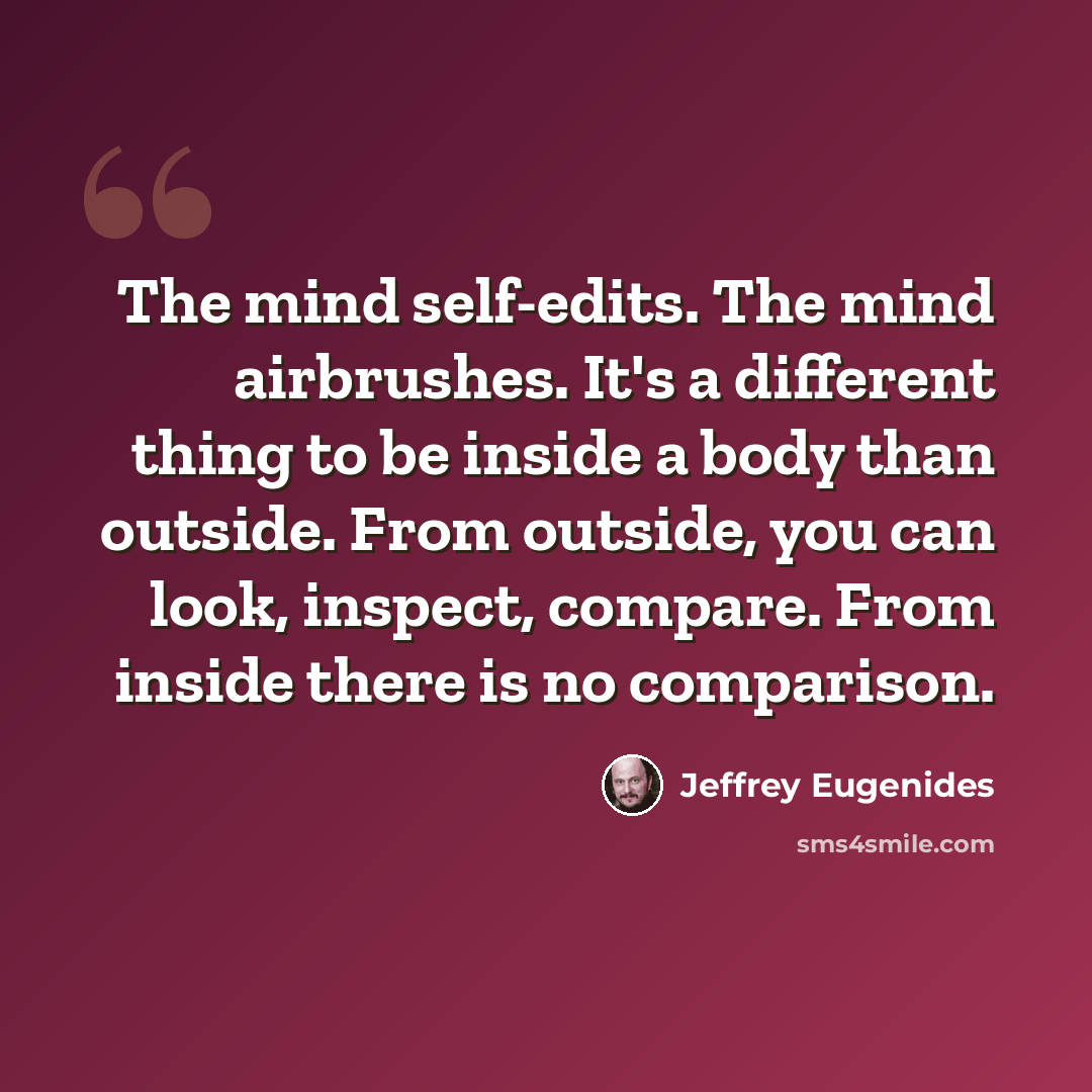 “The mind self-edits. The mind airbrushes. It's a different thing to be inside a body than outside. From outside, you can look, inspect, compare. From inside there is no comparison.” quote by Jeffrey Eugenides