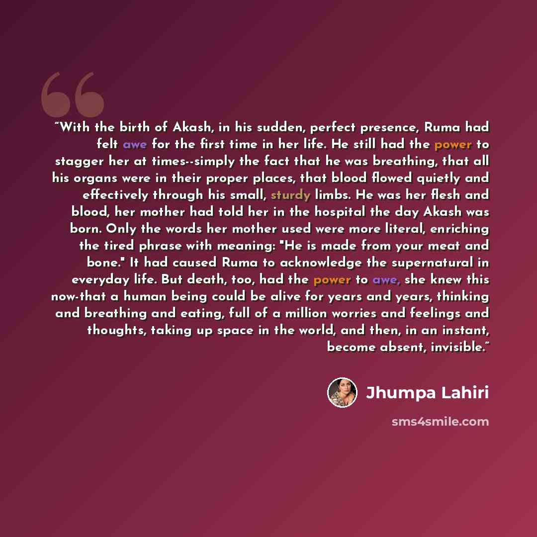 “With the birth of Akash, in his sudden, perfect presence, Ruma had felt awe for the first time in her life. He still had the power to stagger her at times--simply the fact that he was breathing, that all his organs were in their proper places, that blood flowed quietly and effectively through his…” quote by Jhumpa Lahiri