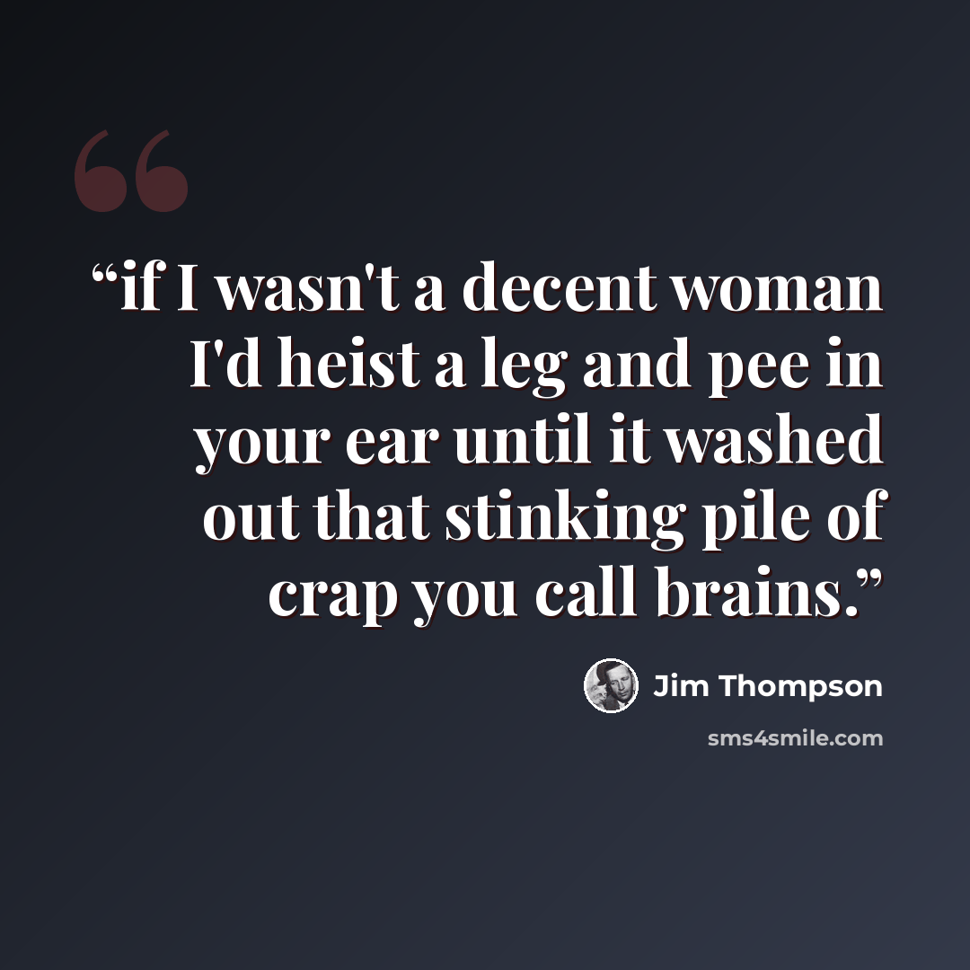 “if I wasn't a decent woman I'd heist a leg and pee in your ear until it washed out that stinking pile of crap you call brains.” quote by Jim Thompson
