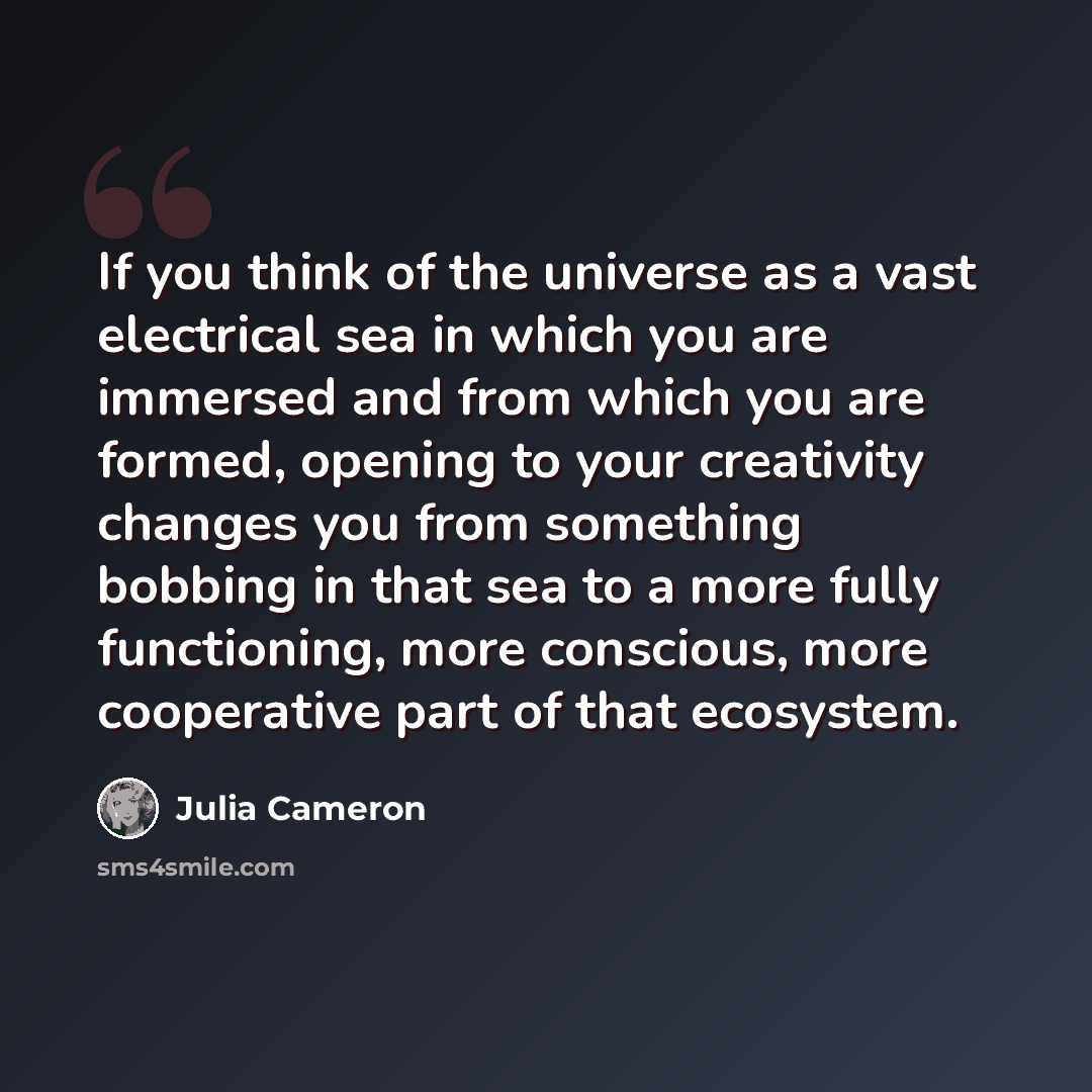 “If you think of the universe as a vast electrical sea in which you are immersed and from which you are formed, opening to your creativity changes you from something bobbing in that sea to a more fully functioning, more conscious, more cooperative part of that ecosystem.” quote by Julia Cameron