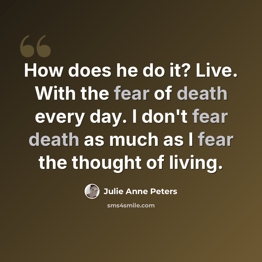“How does he do it? Live. With the fear of death every day. I don't fear death as much as I fear the thought of living.” quote by Julie Anne Peters