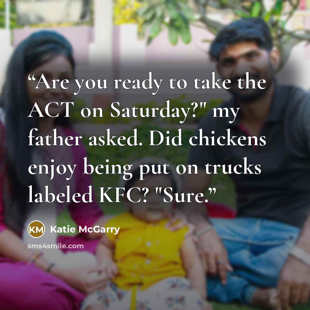 “Are you ready to take the ACT on Saturday?" my father asked. Did chickens enjoy being put on trucks labeled KFC? "Sure.” quote by Katie McGarry