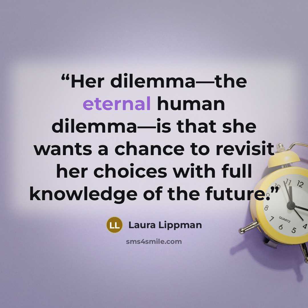 “Her dilemma—the eternal human dilemma—is that she wants a chance to revisit her choices with full knowledge of the future.” quote by Laura Lippman