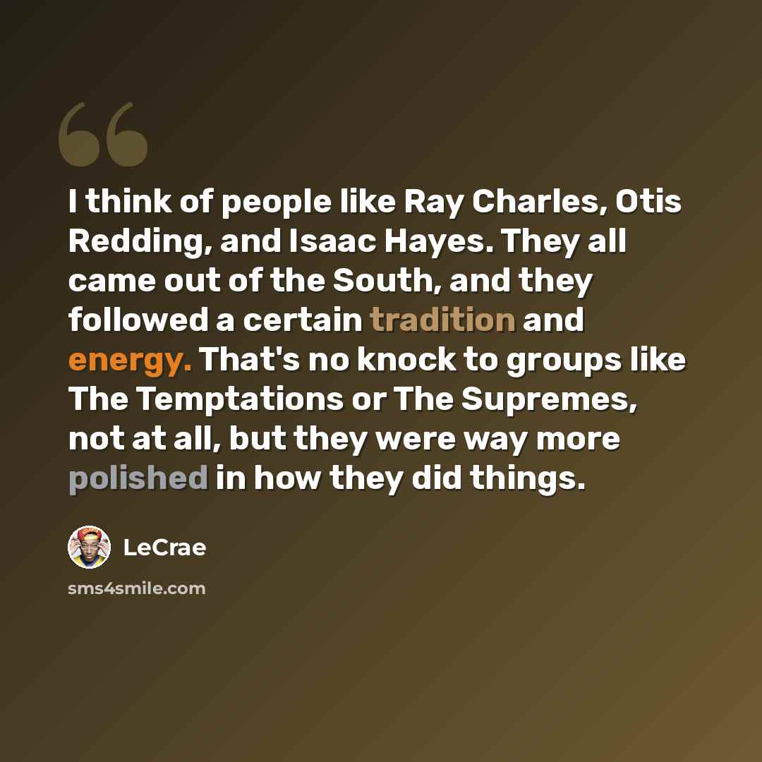 “I think of people like Ray Charles, Otis Redding, and Isaac Hayes. They all came out of the South, and they followed a certain tradition and energy. That's no knock to groups like The Temptations or The Supremes, not at all, but they were way more polished in how they did things.” quote by Lecrae