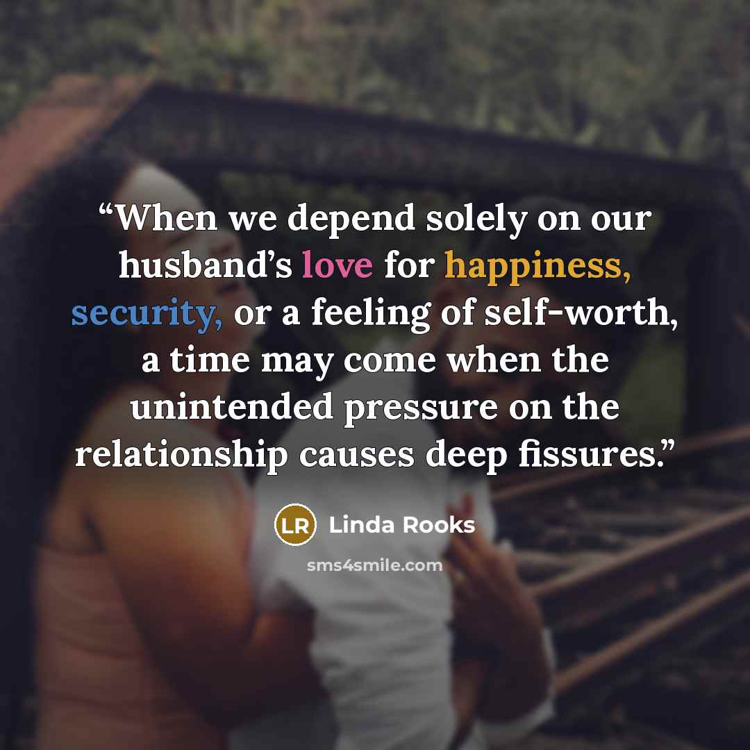 “When we depend solely on our husband’s love for happiness, security, or a feeling of self-worth, a time may come when the unintended pressure on the relationship causes deep fissures.” quote by Linda Rooks