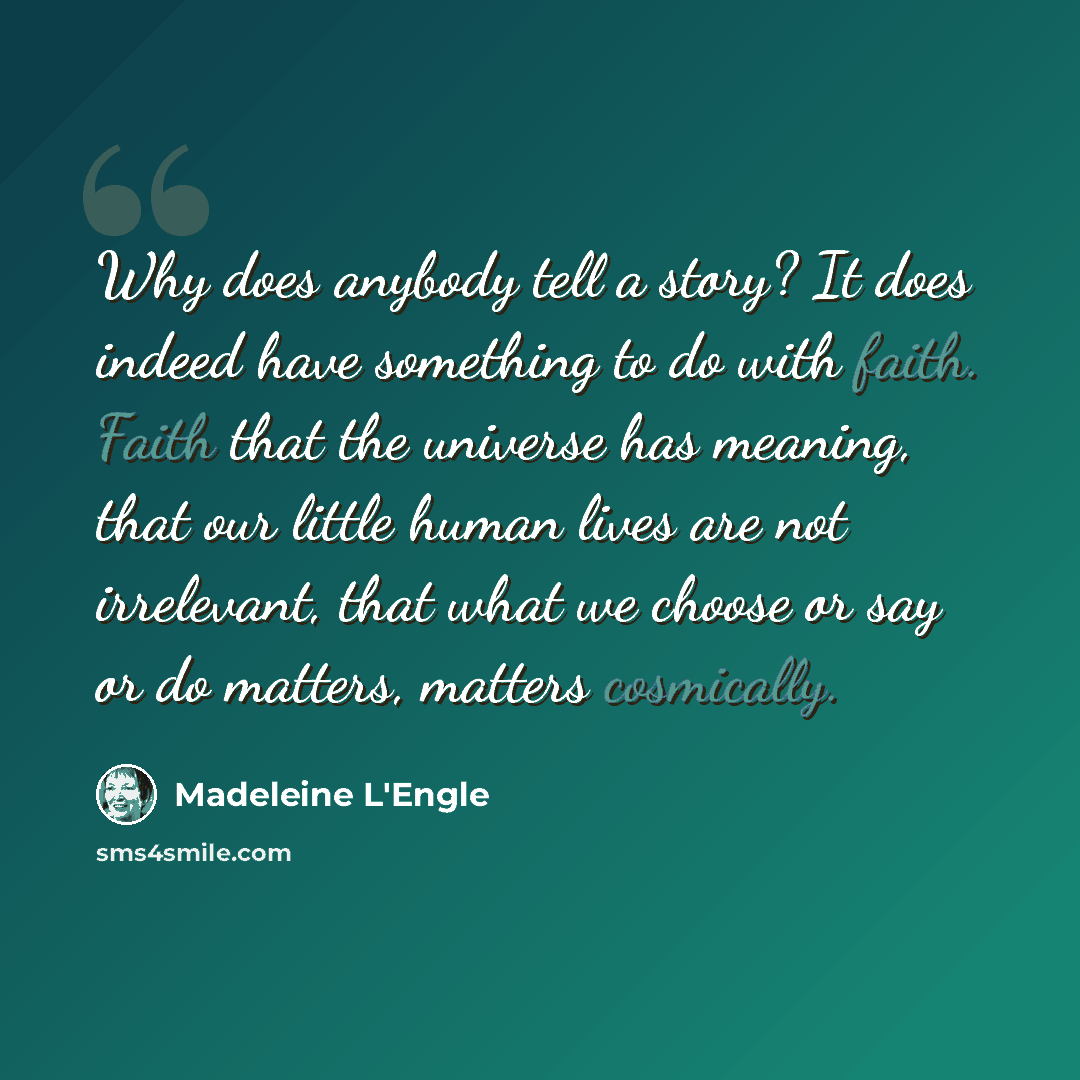 “Why does anybody tell a story? It does indeed have something to do with faith. Faith that the universe has meaning, that our little human lives are not irrelevant, that what we choose or say or do matters, matters cosmically.” quote by Madeleine L'Engle