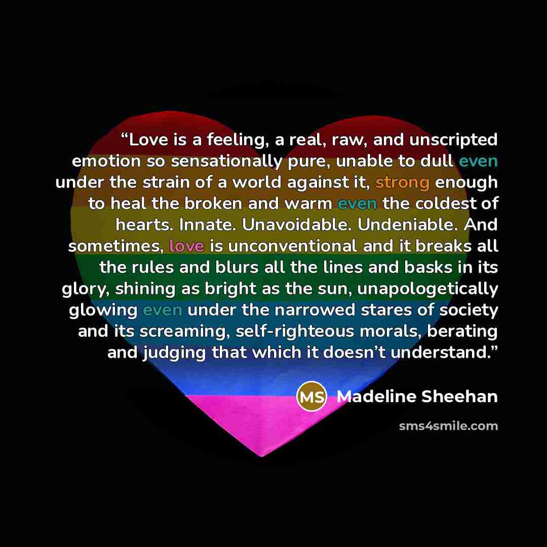 “Love is a feeling, a real, raw, and unscripted emotion so sensationally pure, unable to dull even under the strain of a world against it, strong enough to heal the broken and warm even the coldest of hearts. Innate. Unavoidable. Undeniable. And sometimes, love is unconventional and it breaks all…” quote by Madeline Sheehan