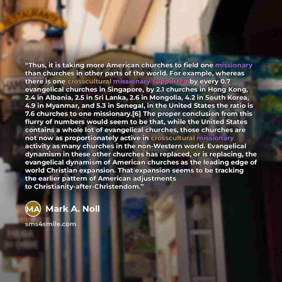 “Thus, it is taking more American churches to field one missionary than churches in other parts of the world. For example, whereas there is one crosscultural missionary supported by every 0.7 evangelical churches in Singapore, by 2.1 churches in Hong Kong, 2.4 in Albania, 2.5 in Sri Lanka, 2.6 in…” quote by Mark A. Noll