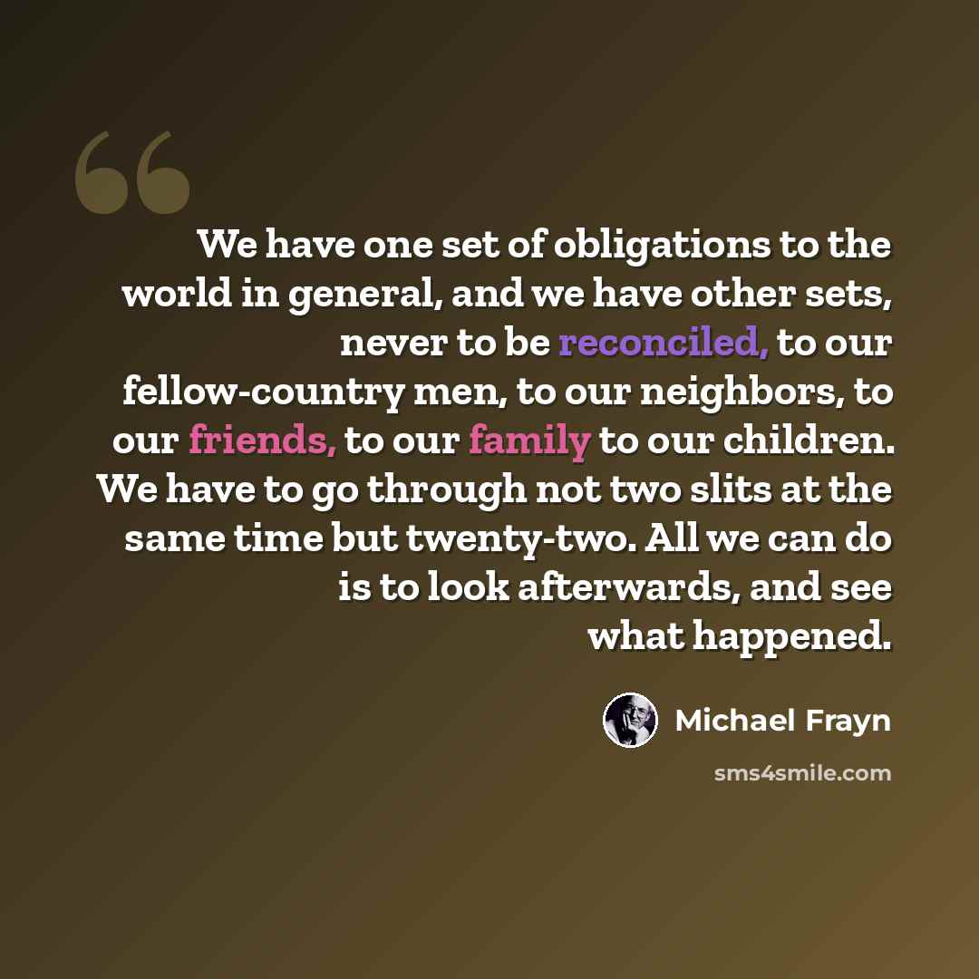 “We have one set of obligations to the world in general, and we have other sets, never to be reconciled, to our fellow-country men, to our neighbors, to our friends, to our family to our children. We have to go through not two slits at the same time but twenty-two. All we can do is to look…” quote by Michael Frayn
