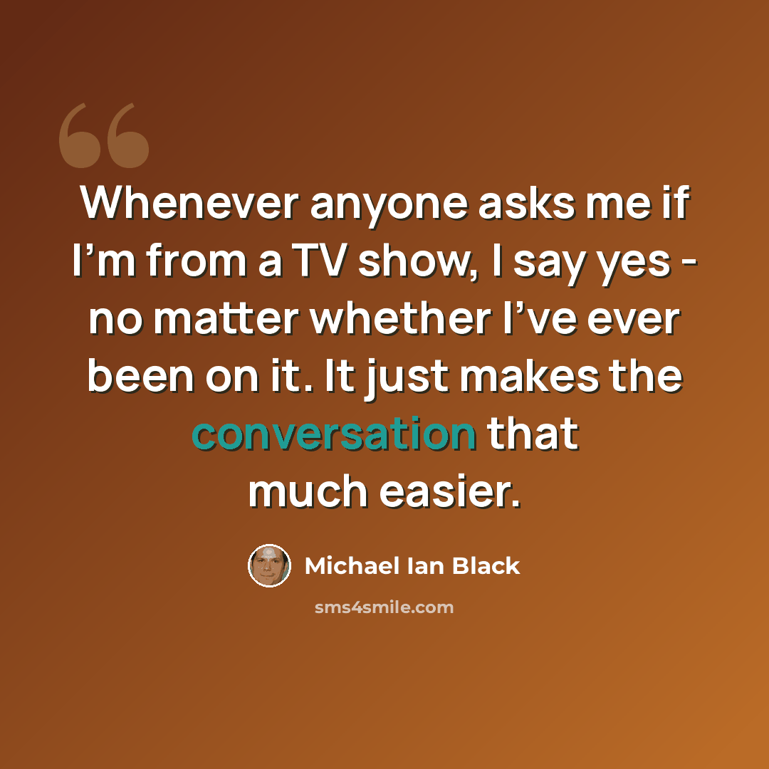 “Whenever anyone asks me if I'm from a TV show, I say yes - no matter whether I've ever been on it. It just makes the conversation that much easier.” quote by Michael Ian Black