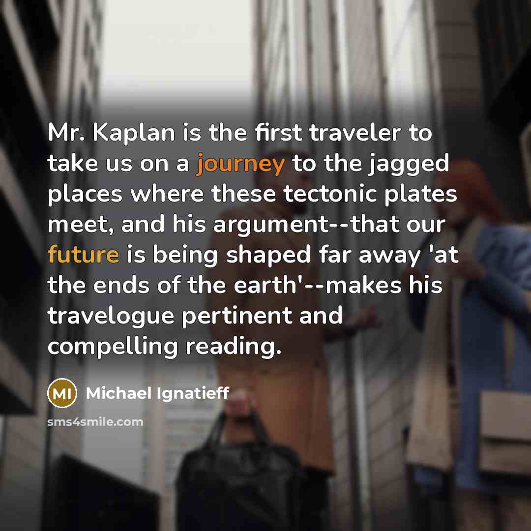 “Mr. Kaplan is the first traveler to take us on a journey to the jagged places where these tectonic plates meet, and his argument--that our future is being shaped far away 'at the ends of the earth'--makes his travelogue pertinent and compelling reading.” quote by Michael Ignatieff