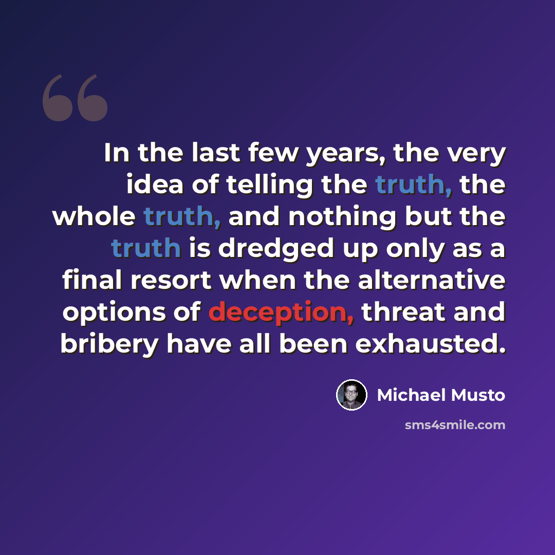 “In the last few years, the very idea of telling the truth, the whole truth, and nothing but the truth is dredged up only as a final resort when the alternative options of deception, threat and bribery have all been exhausted.” quote by Michael Musto