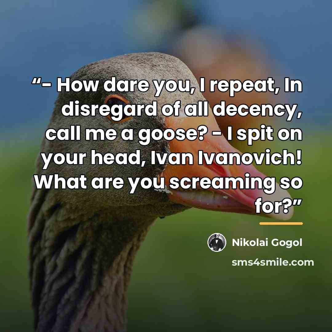 “- How dare you, I repeat, In disregard of all decency, call me a goose? - I spit on your head, Ivan Ivanovich! What are you screaming so for?” quote by Nikolai Gogol