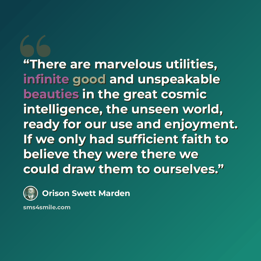 “There are marvelous utilities, infinite good and unspeakable beauties in the great cosmic intelligence, the unseen world, ready for our use and enjoyment. If we only had sufficient faith to believe they were there we could draw them to ourselves.” quote by Orison Swett Marden