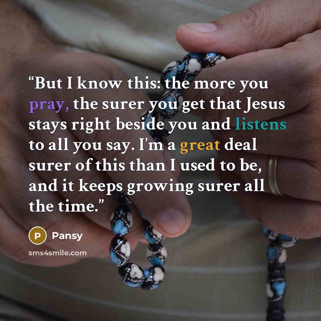 “But I know this: the more you pray, the surer you get that Jesus stays right beside you and listens to all you say. I’m a great deal surer of this than I used to be, and it keeps growing surer all the time.” quote by Pansy