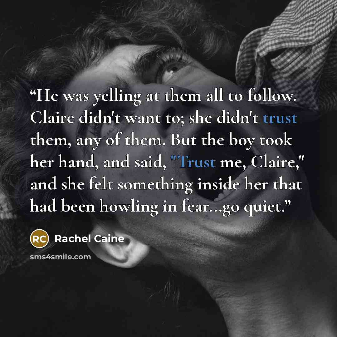 “He was yelling at them all to follow. Claire didn't want to; she didn't trust them, any of them. But the boy took her hand, and said, "Trust me, Claire," and she felt something inside her that had been howling in fear...go quiet.” quote by Rachel Caine