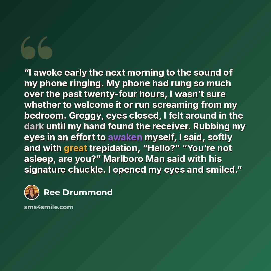 “I awoke early the next morning to the sound of my phone ringing. My phone had rung so much over the past twenty-four hours, I wasn’t sure whether to welcome it or run screaming from my bedroom. Groggy, eyes closed, I felt around in the dark until my hand found the receiver. Rubbing my eyes in an…” quote by Ree Drummond
