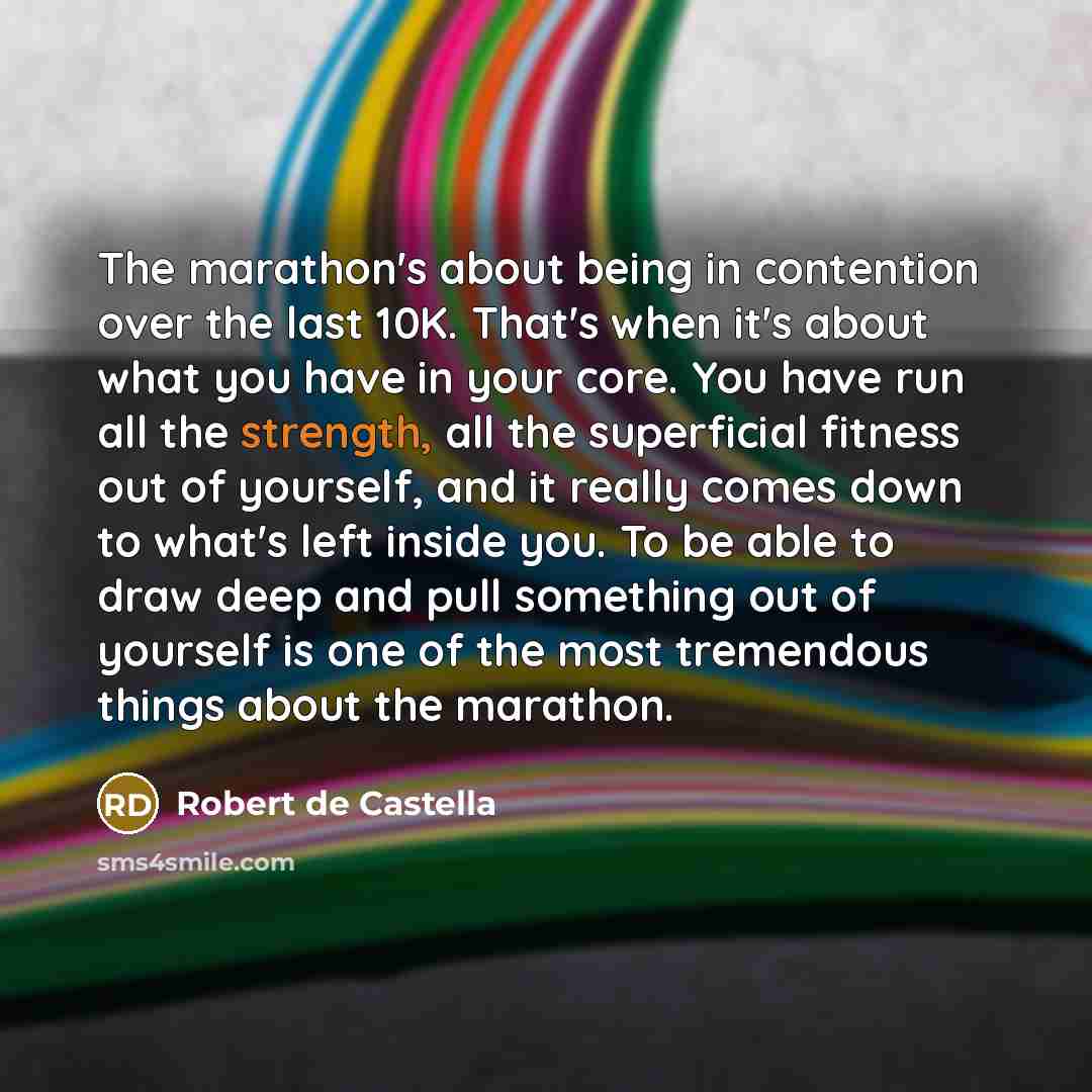 “The marathon's about being in contention over the last 10K. That's when it's about what you have in your core. You have run all the strength, all the superficial fitness out of yourself, and it really comes down to what's left inside you. To be able to draw deep and pull something out of yourself…” quote by Robert de Castella
