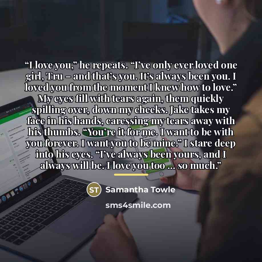 “I love you,” he repeats. “I’ve only ever loved one girl, Tru – and that’s you. It’s always been you. I loved you from the moment I knew how to love.” My eyes fill with tears again, them quickly spilling over, down my cheeks. Jake takes my face in his hands, caressing my tears away with his thumbs…” quote by Samantha Towle