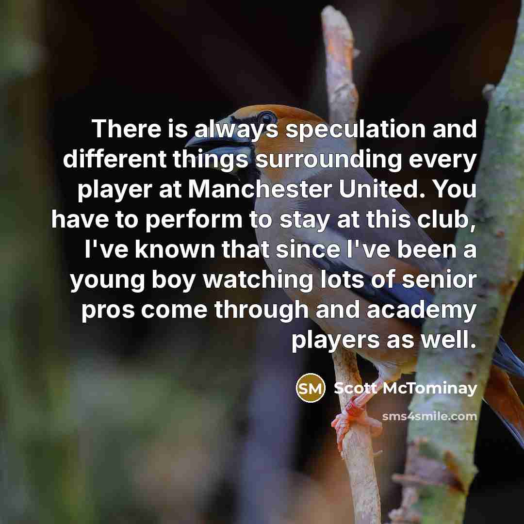 “There is always speculation and different things surrounding every player at Manchester United. You have to perform to stay at this club, I've known that since I've been a young boy watching lots of senior pros come through and academy players as well.” quote by Scott McTominay