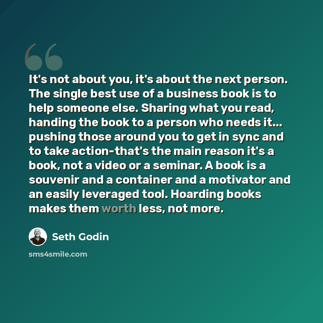 “It's not about you, it's about the next person. The single best use of a business book is to help someone else. Sharing what you read, handing the book to a person who needs it... pushing those around you to get in sync and to take action-that's the main reason it's a book, not a video or a…” quote by Seth Godin