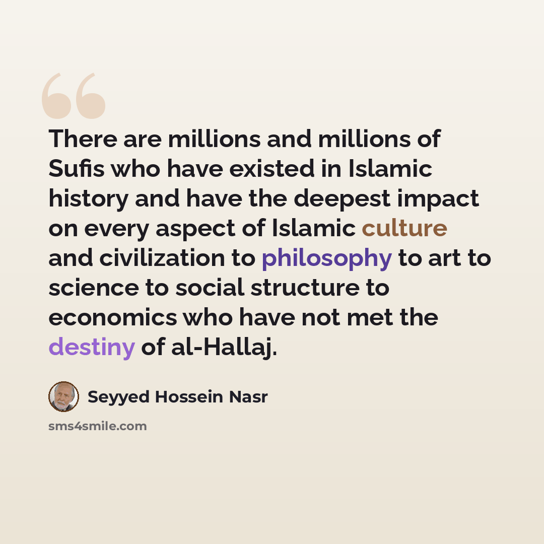 “There are millions and millions of Sufis who have existed in Islamic history and have the deepest impact on every aspect of Islamic culture and civilization to philosophy to art to science to social structure to economics who have not met the destiny of al-Hallaj.” quote by Seyyed Hossein Nasr