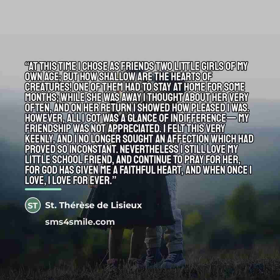 “At this time I chose as friends two little girls of my own age; but how shallow are the hearts of creatures! One of them had to stay at home for some months; while she was away I thought about her very often, and on her return I showed how pleased I was. However, all I got was a glance of…” quote by St. Thérèse de Lisieux