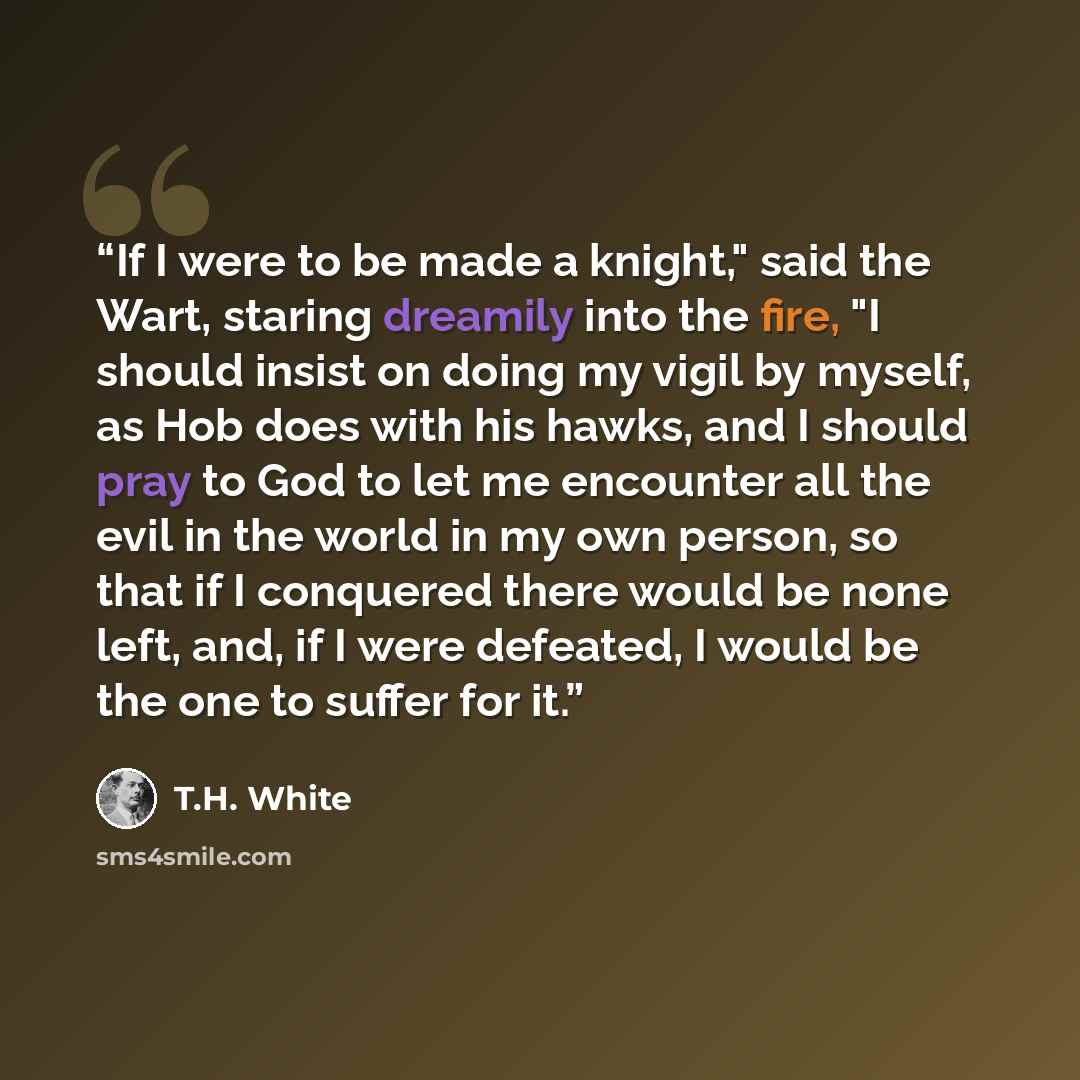 “If I were to be made a knight," said the Wart, staring dreamily into the fire, "I should insist on doing my vigil by myself, as Hob does with his hawks, and I should pray to God to let me encounter all the evil in the world in my own person, so that if I conquered there would be none left, and, if…” quote by T.H. White