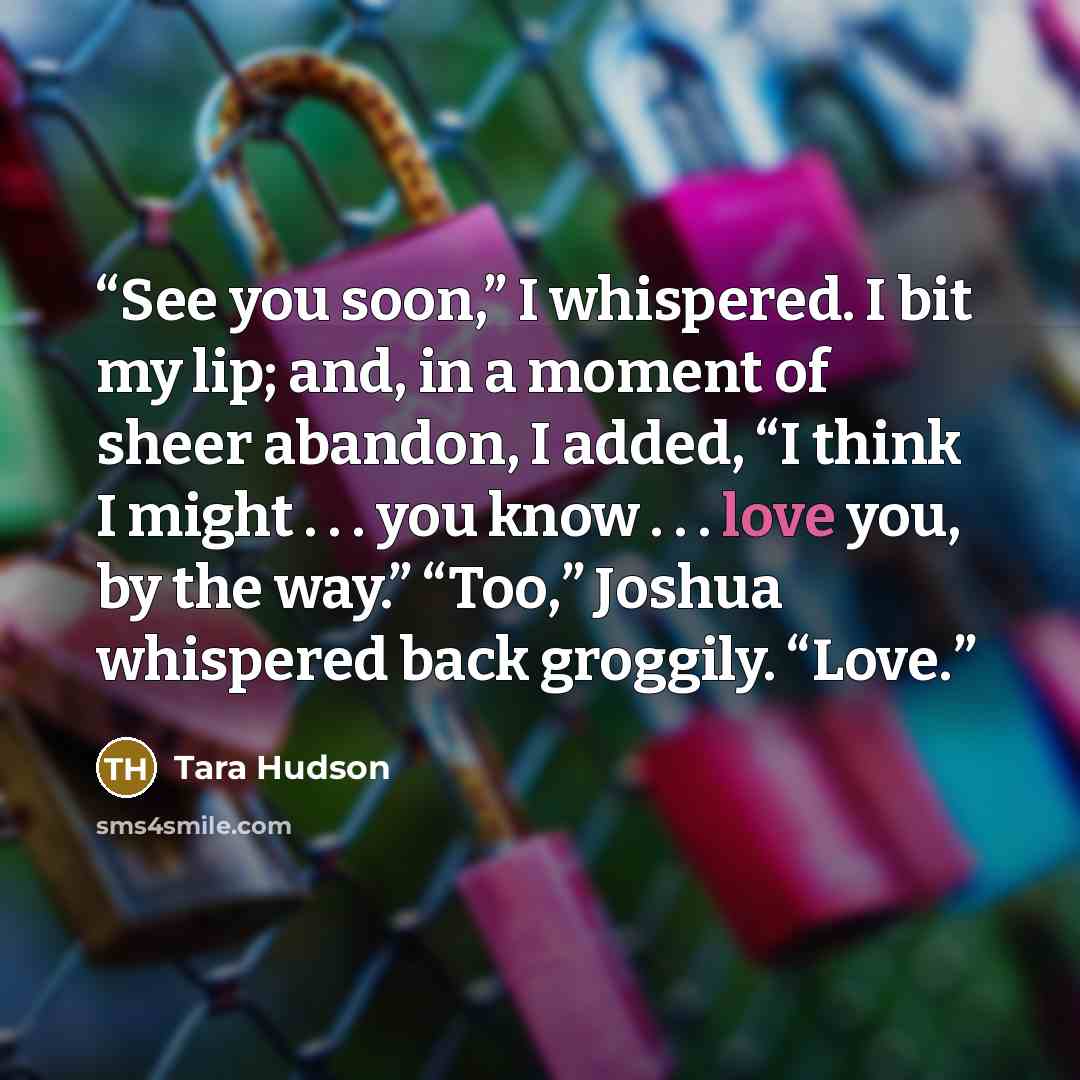 “See you soon,” I whispered. I bit my lip; and, in a moment of sheer abandon, I added, “I think I might . . . you know . . . love you, by the way.” “Too,” Joshua whispered back groggily. “Love.” quote by Tara Hudson