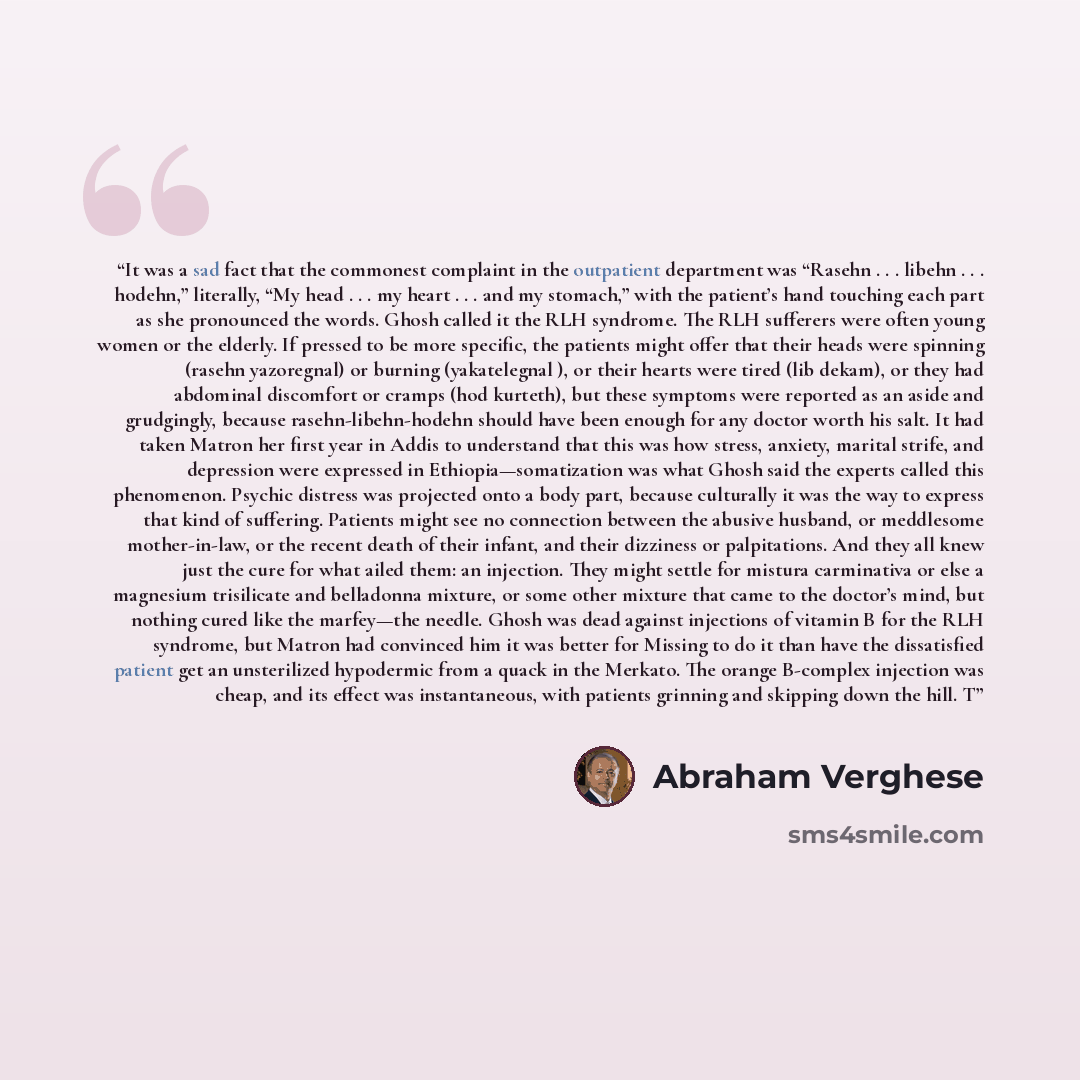 “It was a sad fact that the commonest complaint in the outpatient department was “Rasehn . . . libehn . . . hodehn,” literally, “My head . . . my heart . . . and my stomach,” with the patient’s hand touching each part as she pronounced the words. Ghosh called it the RLH syndrome. The RLH sufferers…” quote by Abraham Verghese