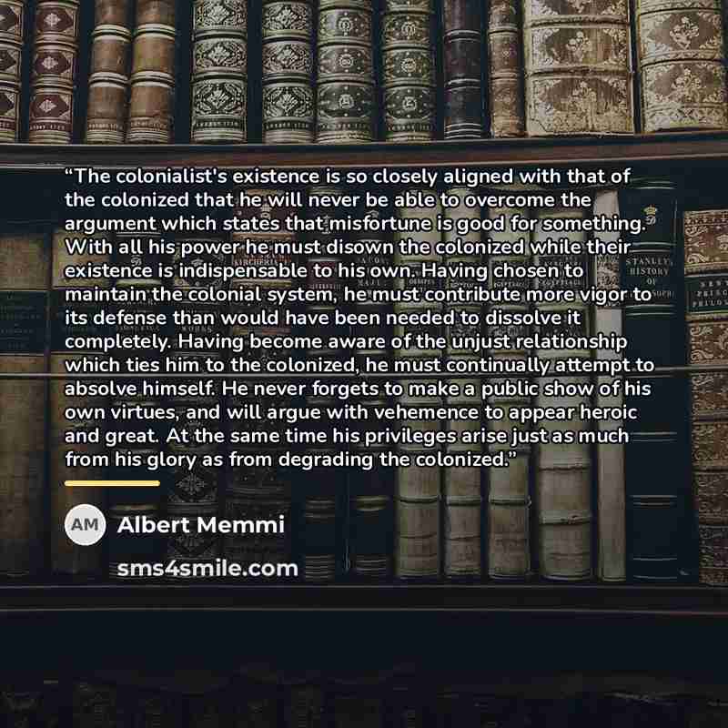 “The colonialist's existence is so closely aligned with that of the colonized that he will never be able to overcome the argument which states that misfortune is good for something. With all his power he must disown the colonized while their existence is indispensable to his own. Having chosen to…” quote by Albert Memmi
