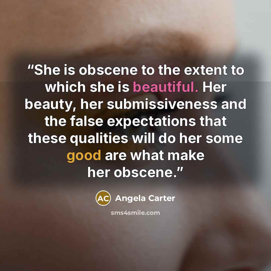 “She is obscene to the extent to which she is beautiful. Her beauty, her submissiveness and the false expectations that these qualities will do her some good are what make her obscene.” quote by Angela Carter