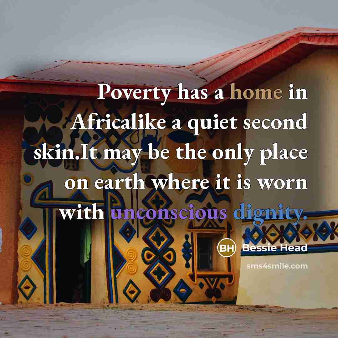 “Poverty has a home in Africalike a quiet second skin.It may be the only place on earth where it is worn with unconscious dignity.” quote by Bessie Head