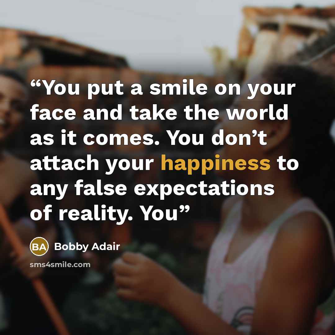 “You put a smile on your face and take the world as it comes. You don’t attach your happiness to any false expectations of reality. You” quote by Bobby Adair