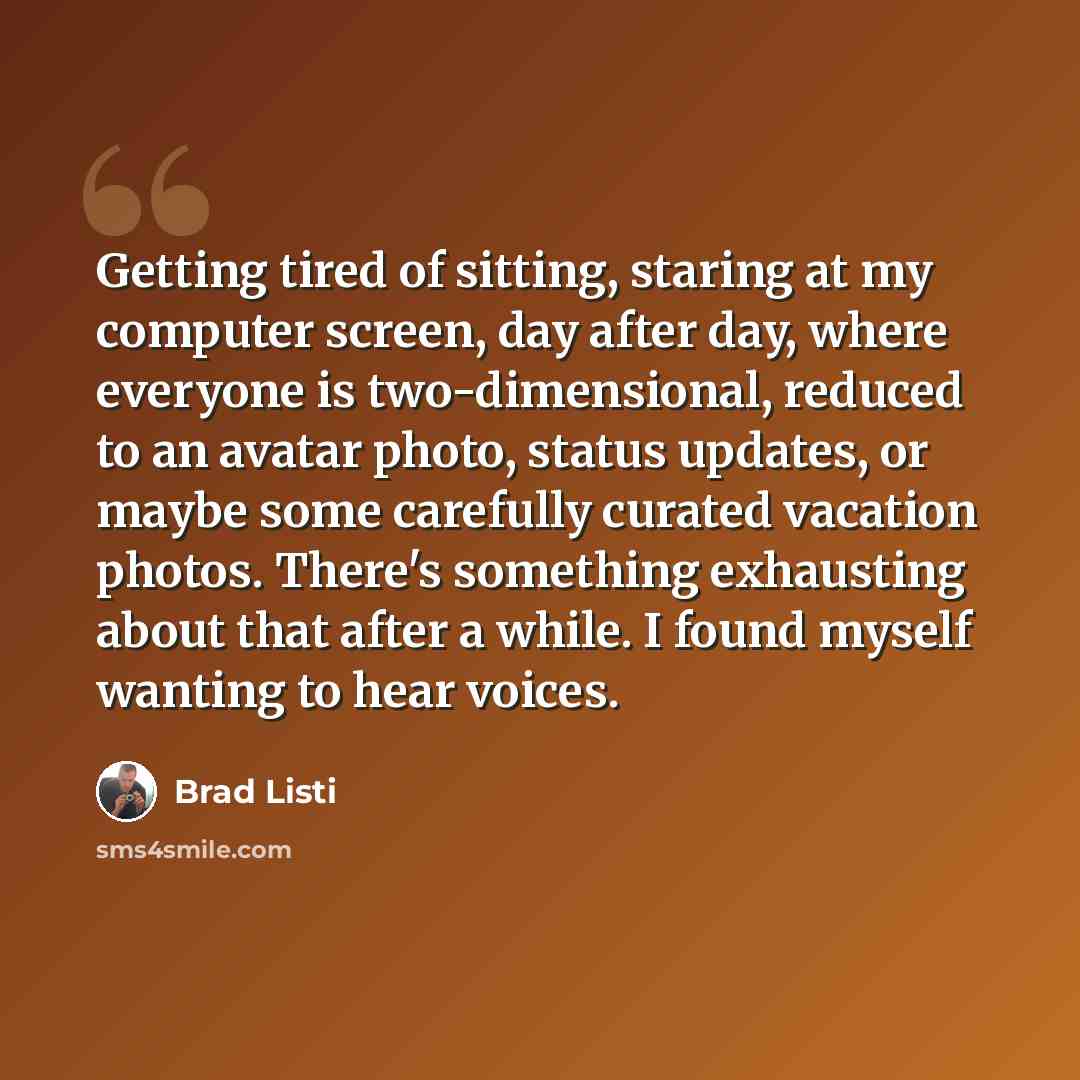 “Getting tired of sitting, staring at my computer screen, day after day, where everyone is two-dimensional, reduced to an avatar photo, status updates, or maybe some carefully curated vacation photos. There's something exhausting about that after a while. I found myself wanting to hear voices.” quote by Brad Listi
